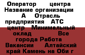 Оператор Call-центра › Название организации ­ А3 › Отрасль предприятия ­ АТС, call-центр › Минимальный оклад ­ 17 000 - Все города Работа » Вакансии   . Алтайский край,Камень-на-Оби г.